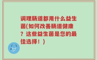 调理肠道都用什么益生菌(如何改善肠道健康？这些益生菌是您的最佳选择！)