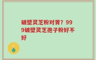 破壁灵芝粉对胃？999破壁灵芝孢子粉好不好