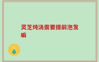 灵芝炖汤需要提前泡发嘛