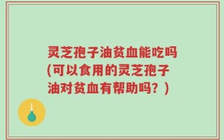灵芝孢子油贫血能吃吗(可以食用的灵芝孢子油对贫血有帮助吗？)