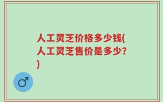 人工灵芝价格多少钱(人工灵芝售价是多少？)
