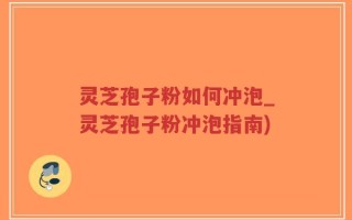 灵芝孢子粉如何冲泡_灵芝孢子粉冲泡指南)