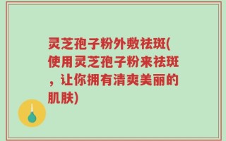 灵芝孢子粉外敷祛斑(使用灵芝孢子粉来祛斑，让你拥有清爽美丽的肌肤)