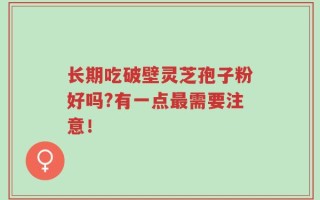 长期吃破壁灵芝孢子粉好吗?有一点最需要注意！