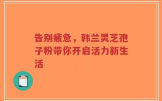 告别疲惫，韩兰灵芝孢子粉带你开启活力新生活