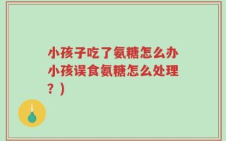 小孩子吃了氨糖怎么办小孩误食氨糖怎么处理？)
