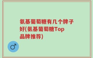 氨基葡萄糖有几个牌子好(氨基葡萄糖Top品牌推荐)