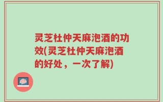 灵芝杜仲天麻泡酒的功效(灵芝杜仲天麻泡酒的好处，一次了解)