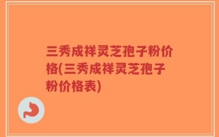 三秀成祥灵芝孢子粉价格(三秀成祥灵芝孢子粉价格表)