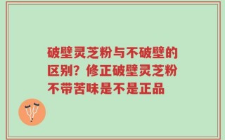 破壁灵芝粉与不破壁的区别？修正破壁灵芝粉不带苦味是不是正品