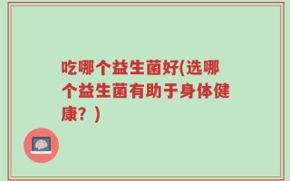 吃哪个益生菌好(选哪个益生菌有助于身体健康？)