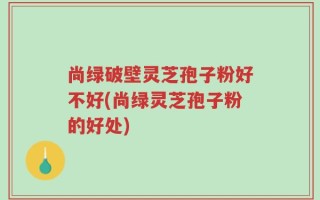 尚绿破壁灵芝孢子粉好不好(尚绿灵芝孢子粉的好处)