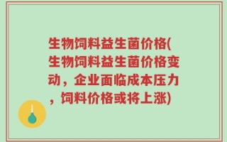 生物饲料益生菌价格(生物饲料益生菌价格变动，企业面临成本压力，饲料价格或将上涨)
