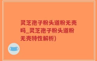 灵芝孢子粉头道粉无壳吗_灵芝孢子粉头道粉无壳特性解析)