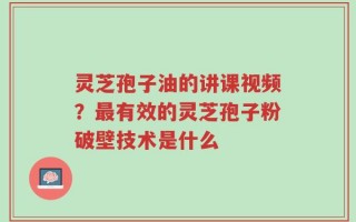 灵芝孢子油的讲课视频？最有效的灵芝孢子粉破壁技术是什么
