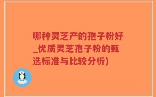 哪种灵芝产的孢子粉好_优质灵芝孢子粉的甄选标准与比较分析)