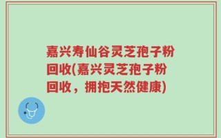 嘉兴寿仙谷灵芝孢子粉回收(嘉兴灵芝孢子粉回收，拥抱天然健康)