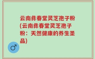 云南彝春堂灵芝孢子粉(云南彝春堂灵芝孢子粉：天然健康的养生圣品)