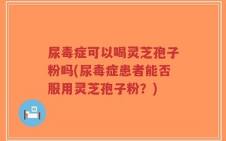 尿毒症可以喝灵芝孢子粉吗(尿毒症患者能否服用灵芝孢子粉？)