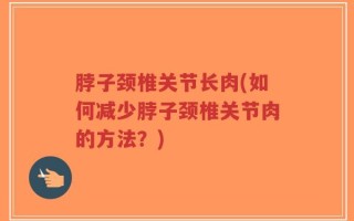 脖子颈椎关节长肉(如何减少脖子颈椎关节肉的方法？)