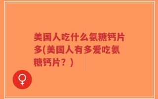 美国人吃什么氨糖钙片多(美国人有多爱吃氨糖钙片？)