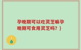 孕晚期可以吃灵芝嘛孕晚期可食用灵芝吗？)