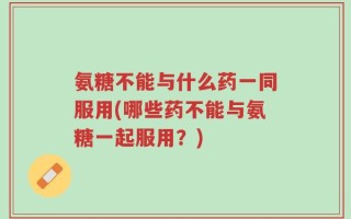 氨糖不能与什么药一同服用(哪些药不能与氨糖一起服用？)
