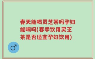 春天能喝灵芝茶吗孕妇能喝吗(春季饮用灵芝茶是否适宜孕妇饮用)