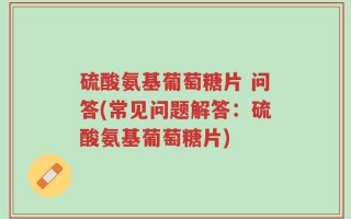 硫酸氨基葡萄糖片 问答(常见问题解答：硫酸氨基葡萄糖片)