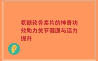 氨糖软骨素片的神奇功效助力关节健康与活力提升