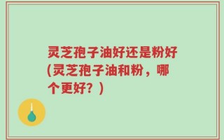 灵芝孢子油好还是粉好(灵芝孢子油和粉，哪个更好？)