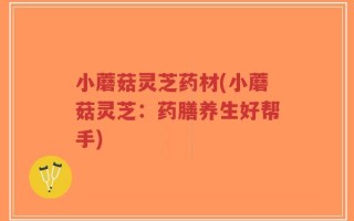 小蘑菇灵芝药材(小蘑菇灵芝：药膳养生好帮手)
