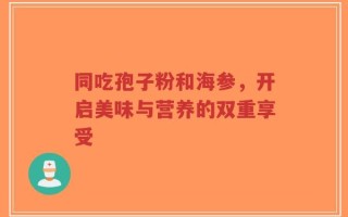同吃孢子粉和海参，开启美味与营养的双重享受