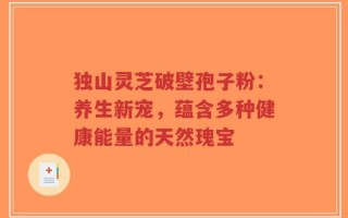 独山灵芝破壁孢子粉：养生新宠，蕴含多种健康能量的天然瑰宝