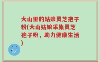大山里的姑娘灵芝孢子粉(大山姑娘采集灵芝孢子粉，助力健康生活)