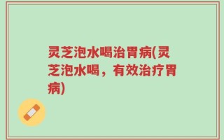 灵芝泡水喝治胃病(灵芝泡水喝，有效治疗胃病)