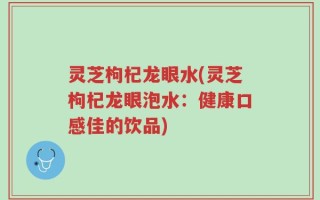 灵芝枸杞龙眼水(灵芝枸杞龙眼泡水：健康口感佳的饮品)