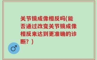 关节镜成像相反吗(能否通过改变关节镜成像相反来达到更准确的诊断？)