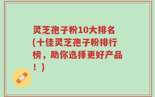 灵芝孢子粉10大排名(十佳灵芝孢子粉排行榜，助你选择更好产品！)