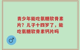 青少年能吃氨糖软骨素片？儿子十四岁了，能吃氨糖软骨素钙片吗