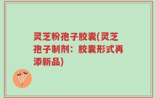 灵芝粉孢子胶囊(灵芝孢子制剂：胶囊形式再添新品)