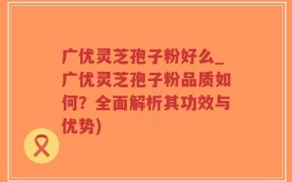 广优灵芝孢子粉好么_广优灵芝孢子粉品质如何？全面解析其功效与优势)