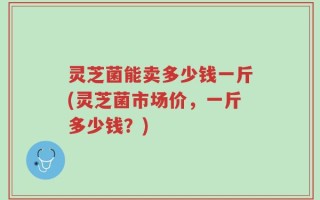 灵芝菌能卖多少钱一斤(灵芝菌市场价，一斤多少钱？)