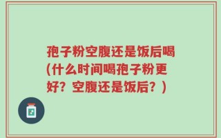 孢子粉空腹还是饭后喝(什么时间喝孢子粉更好？空腹还是饭后？)