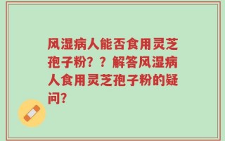 风湿病人能否食用灵芝孢子粉？？解答风湿病人食用灵芝孢子粉的疑问？