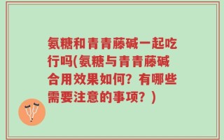 氨糖和青青藤碱一起吃行吗(氨糖与青青藤碱合用效果如何？有哪些需要注意的事项？)