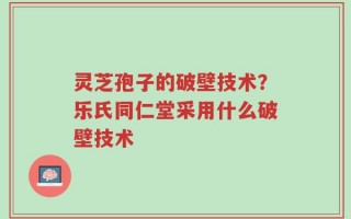 灵芝孢子的破壁技术？乐氏同仁堂采用什么破壁技术