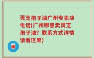 灵芝孢子油广州专卖店电话(广州哪里卖灵芝孢子油？联系方式详情请看这里)