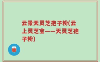 云景天灵芝孢子粉(云上灵芝宝——天灵芝孢子粉)