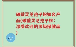 破壁灵芝孢子粉知名产品(破壁灵芝孢子粉：深受欢迎的顶级保健品)